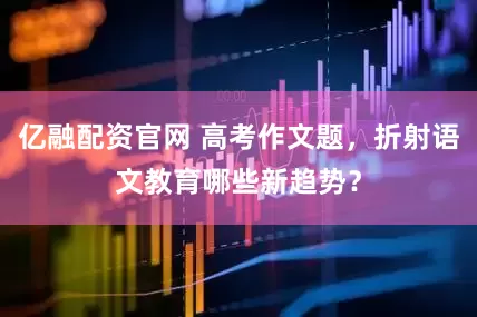 亿融配资官网 高考作文题，折射语文教育哪些新趋势？