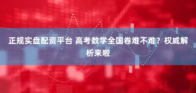正规实盘配资平台 高考数学全国卷难不难？权威解析来啦