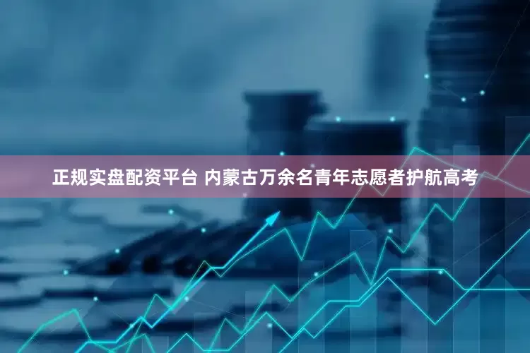 正规实盘配资平台 内蒙古万余名青年志愿者护航高考