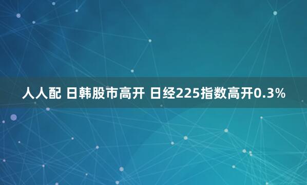 人人配 日韩股市高开 日经225指数高开0.3%