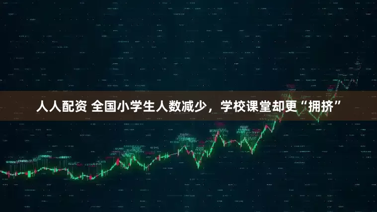 人人配资 全国小学生人数减少，学校课堂却更“拥挤”