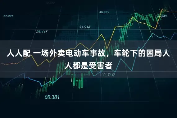 人人配 一场外卖电动车事故，车轮下的困局人人都是受害者