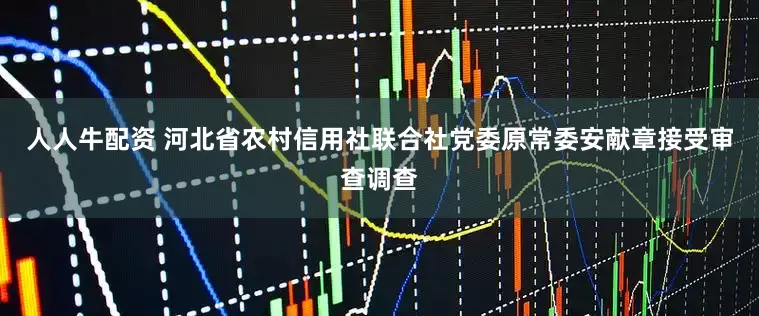 人人牛配资 河北省农村信用社联合社党委原常委安献章接受审查调查