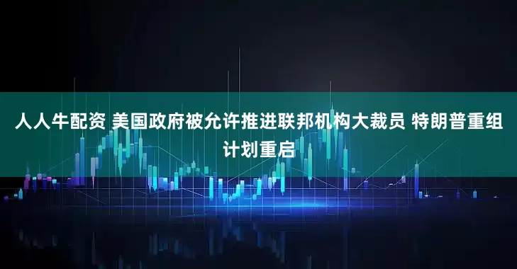 人人牛配资 美国政府被允许推进联邦机构大裁员 特朗普重组计划重启