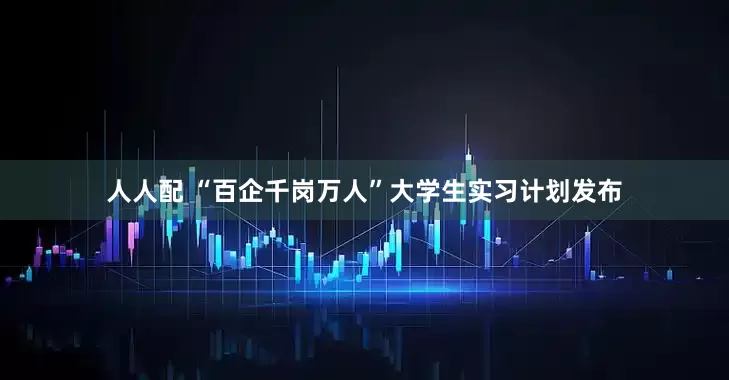 人人配 “百企千岗万人”大学生实习计划发布