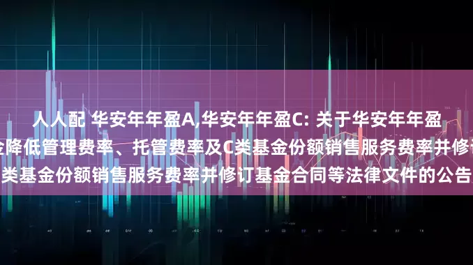 人人配 华安年年盈A,华安年年盈C: 关于华安年年盈定期开放债券型证券投资基金降低管理费率、托管费率及C类基金份额销售服务费率并修订基金合同等法律文件的公告