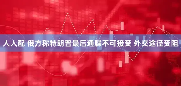 人人配 俄方称特朗普最后通牒不可接受 外交途径受阻