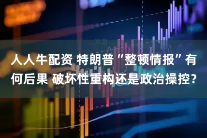 人人牛配资 特朗普“整顿情报”有何后果 破坏性重构还是政治操控？
