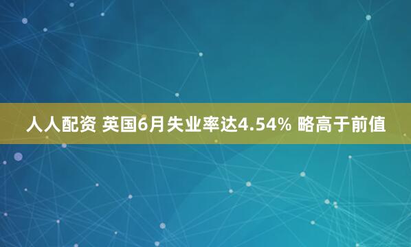 人人配资 英国6月失业率达4.54% 略高于前值