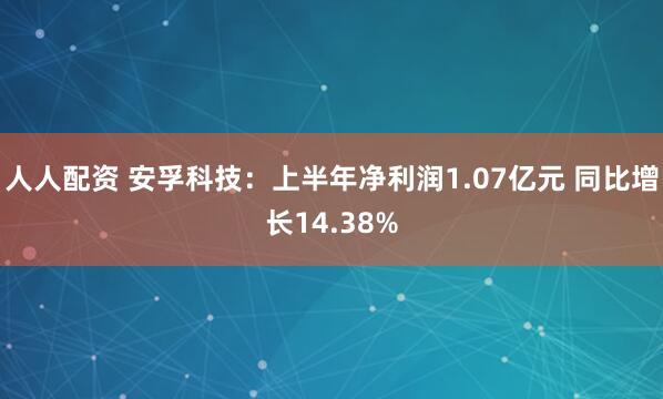 人人配资 安孚科技：上半年净利润1.07亿元 同比增长14.38%