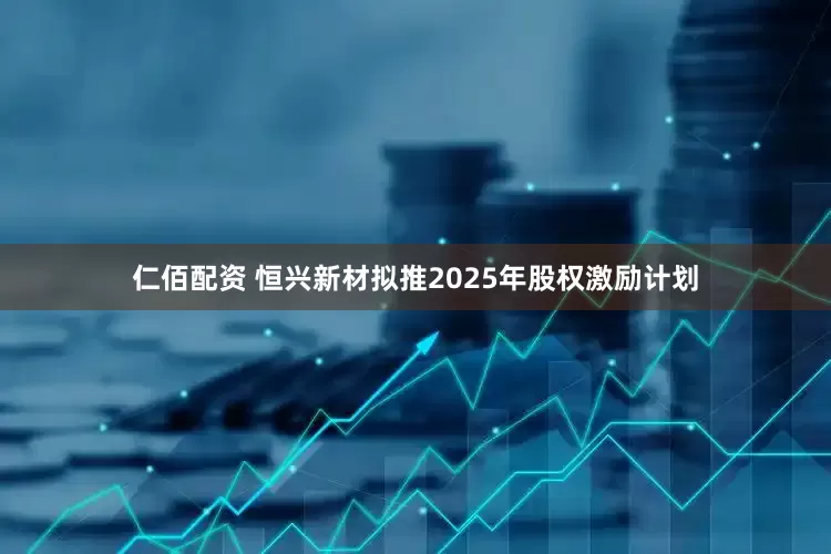 仁佰配资 恒兴新材拟推2025年股权激励计划