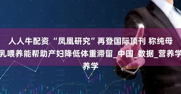 人人牛配资 “凤凰研究”再登国际顶刊 称纯母乳喂养能帮助产妇降低体重滞留_中国_数据_营养学