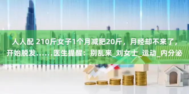 人人配 210斤女子1个月减肥20斤，月经却不来了，开始脱发……医生提醒：别乱来_刘女士_运动_内分泌