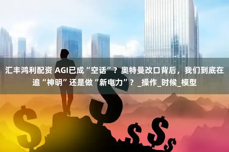 汇丰鸿利配资 AGI已成“空话”？奥特曼改口背后，我们到底在追“神明”还是做“新电力”？_操作_时候_模型