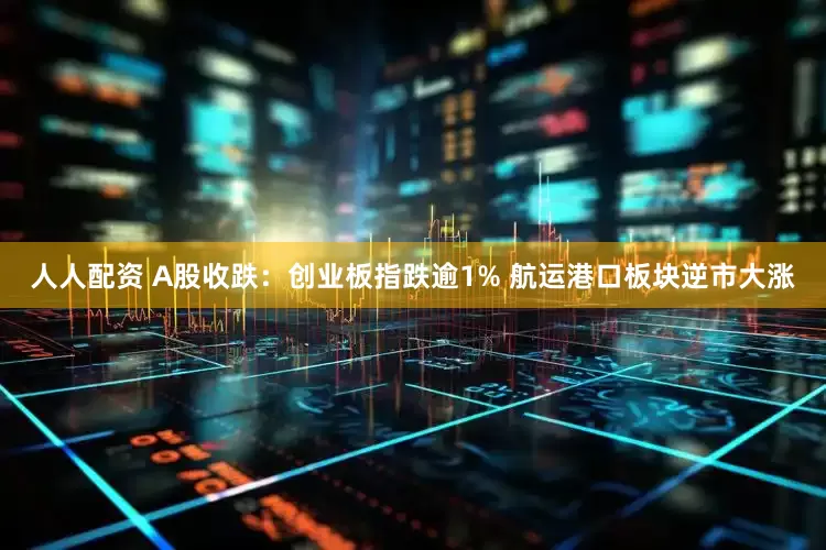 人人配资 A股收跌:创业板指跌逾1% 航运港口板块逆市大涨