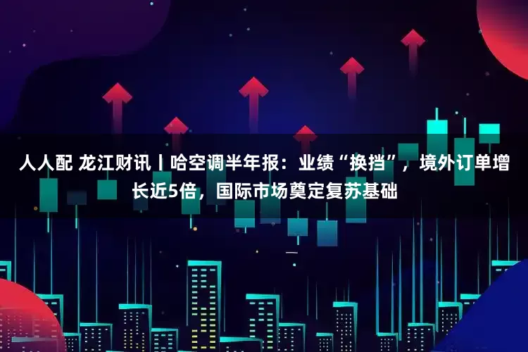 人人配 龙江财讯丨哈空调半年报：业绩“换挡”，境外订单增长近5倍，国际市场奠定复苏基础